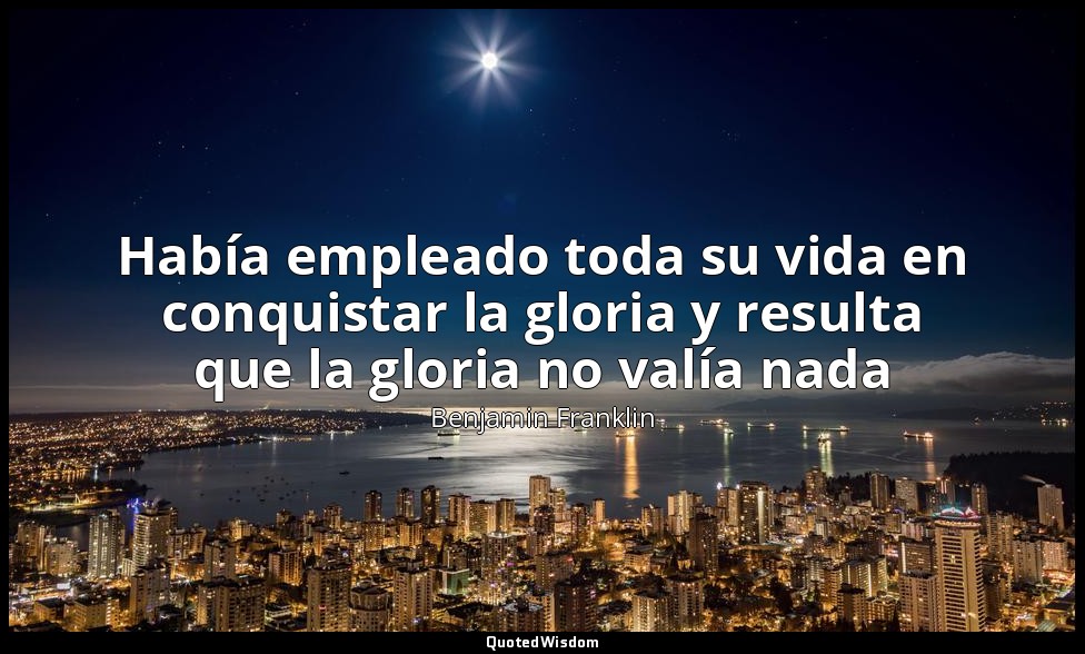 Había empleado toda su vida en conquistar la gloria y resulta que la gloria no v — Benjamin Franklin