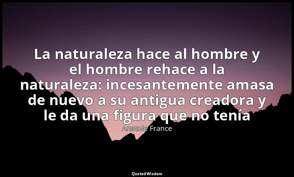 La naturaleza hace al hombre y el hombre rehace a la naturaleza: incesantemente  — Anatole France
