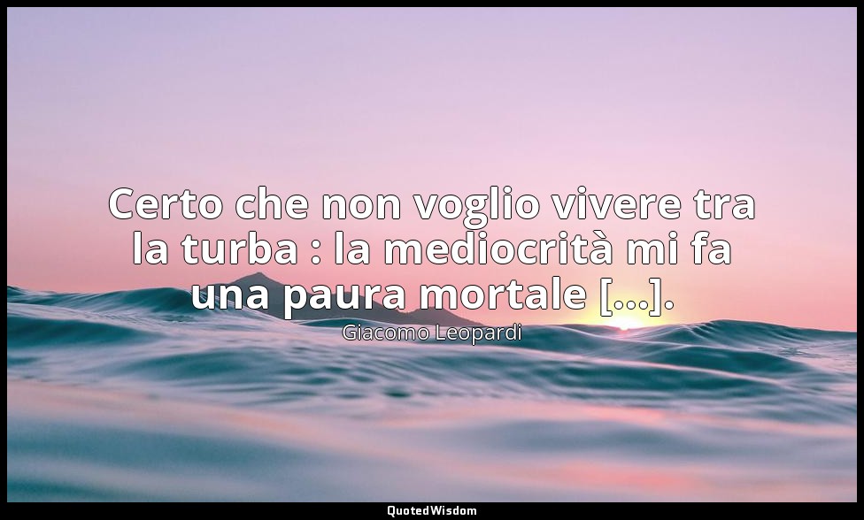 Certo che non voglio vivere tra la turba : la mediocrità mi fa una paura mortale — Giacomo Leopardi