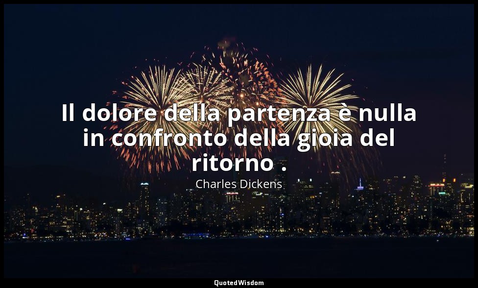Il dolore della partenza è nulla in confronto della gioia del ritorno . — Charles Dickens