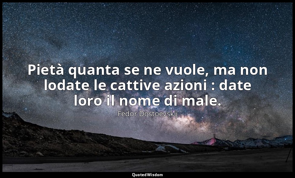 Pietà quanta se ne vuole, ma non lodate le cattive azioni : date loro il nome di — Fëdor Dostoevskij