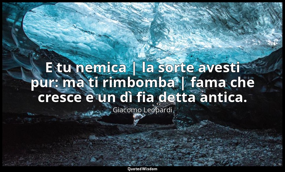 E tu nemica | la sorte avesti pur: ma ti rimbomba | fama che cresce e un dì fia  — Giacomo Leopardi