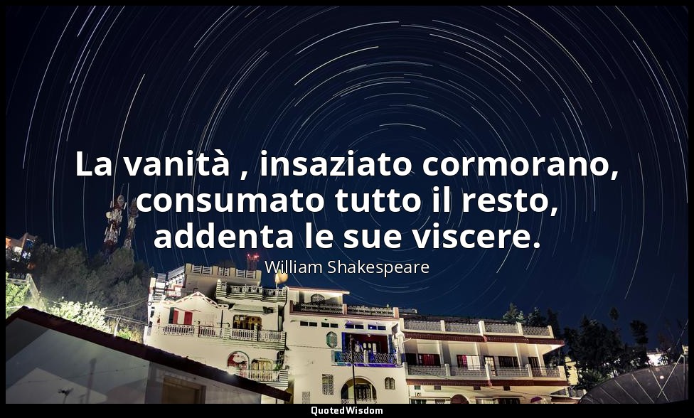 La vanità , insaziato cormorano, consumato tutto il resto, addenta le sue viscer — William Shakespeare
