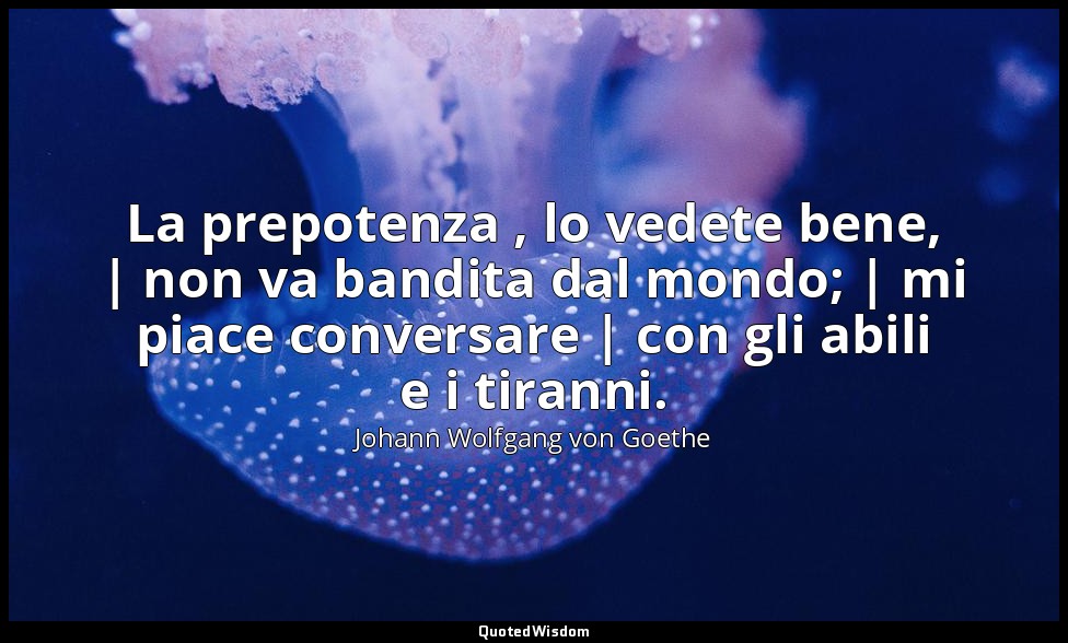La prepotenza , lo vedete bene, | non va bandita dal mondo; | mi piace conversar — Johann Wolfgang von Goethe