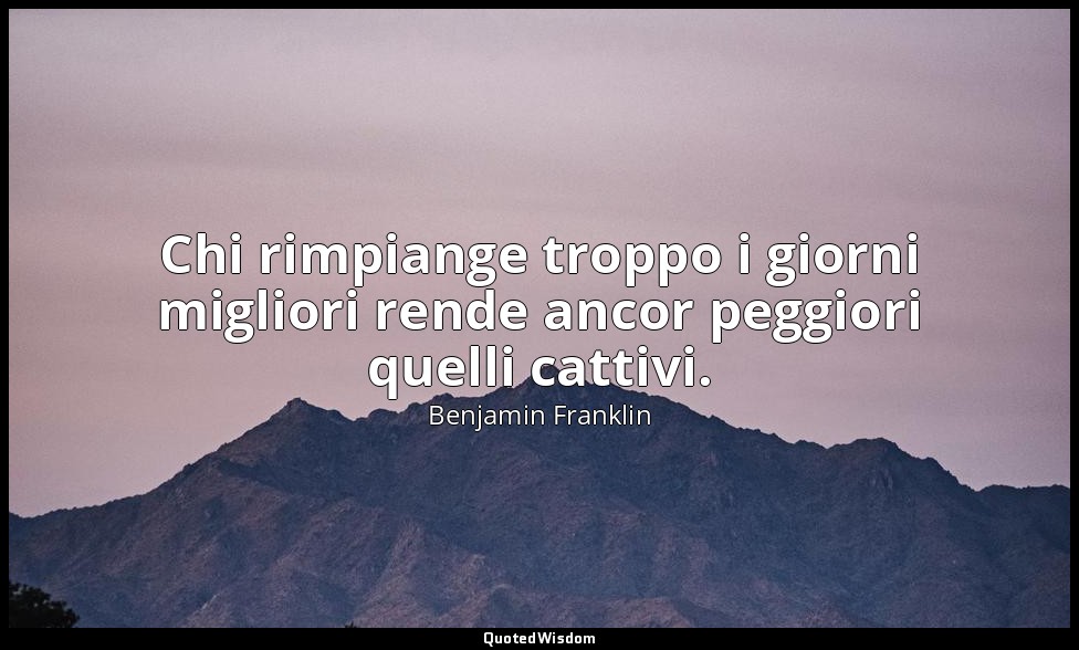 Chi rimpiange troppo i giorni migliori rende ancor peggiori quelli cattivi. — Benjamin Franklin