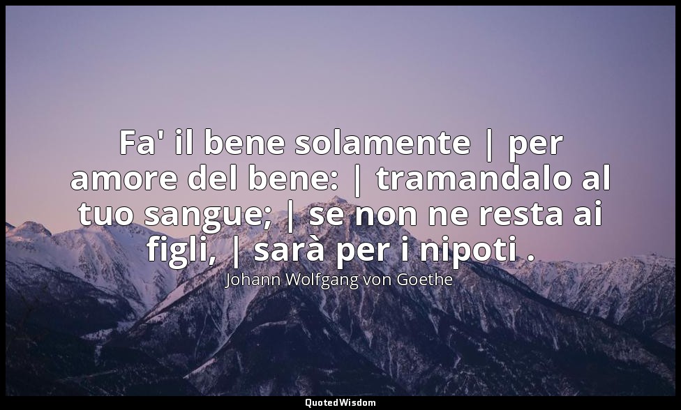 Fa' il bene solamente | per amore del bene: | tramandalo al tuo sangue; | se non — Johann Wolfgang von Goethe