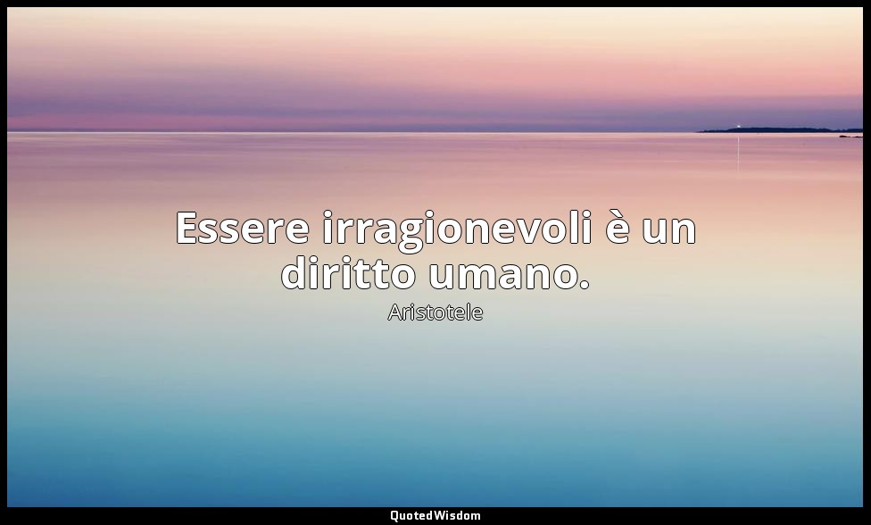 Essere irragionevoli è un diritto umano. — Aristotele