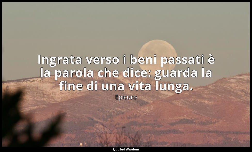 Ingrata verso i beni passati è la parola che dice: guarda la fine di una vita lu — Epicuro