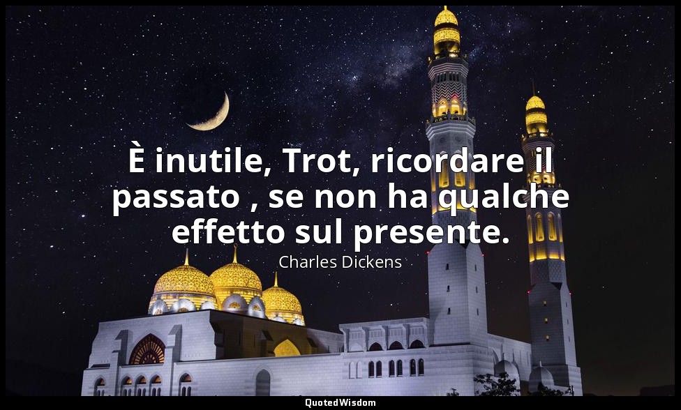 È inutile, Trot, ricordare il passato , se non ha qualche effetto sul presente. — Charles Dickens
