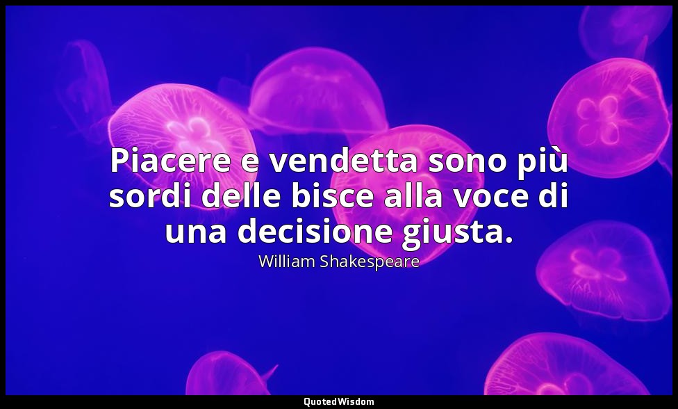 Piacere e vendetta sono più sordi delle bisce alla voce di una decisione giusta. — William Shakespeare