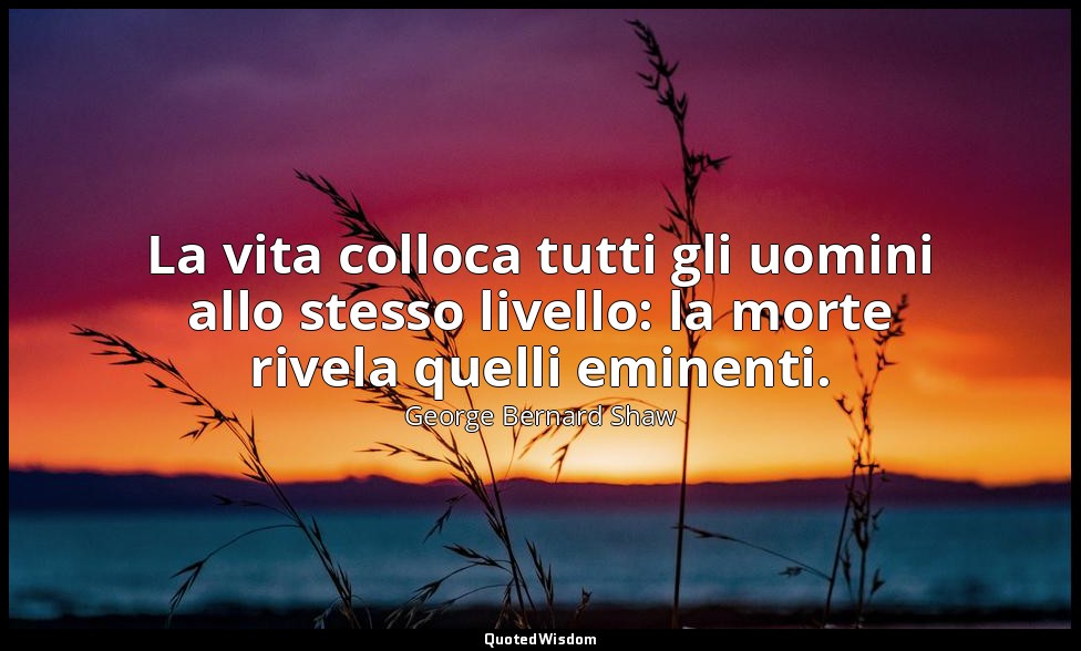 La vita colloca tutti gli uomini allo stesso livello: la morte rivela quelli emi — George Bernard Shaw