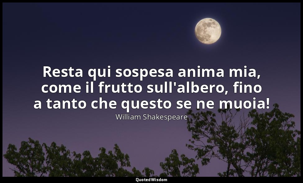 Resta qui sospesa anima mia, come il frutto sull'albero, fino a tanto che questo — William Shakespeare