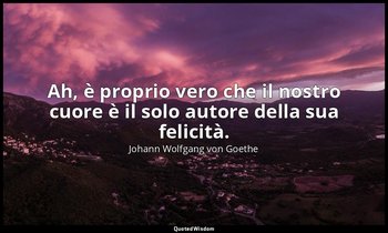 Ah, è proprio vero che il nostro cuore è il solo autore della sua felicità. — Johann Wolfgang von Goethe