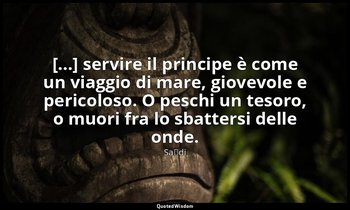 [...] servire il principe è come un viaggio di mare, giovevole e pericoloso. O p — Saˁdi