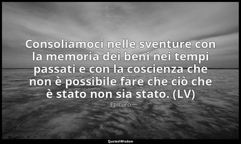 Consoliamoci nelle sventure con la memoria dei beni nei tempi passati e con la c — Epicuro