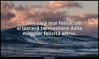 [...] non sarà mai felice, chi si lascerà tormentare dalla maggior felicità altr — Lucio Anneo Seneca