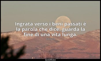 Ingrata verso i beni passati è la parola che dice: guarda la fine di una vita lu — Epicuro