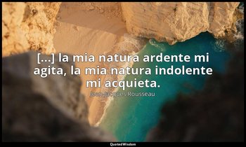 [...] la mia natura ardente mi agita, la mia natura indolente mi acquieta. — Jean-Jacques Rousseau