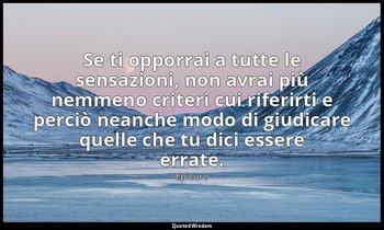 Se ti opporrai a tutte le sensazioni, non avrai più nemmeno criteri cui riferirt — Epicuro