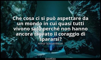 Che cosa ci si può aspettare da un mondo in cui quasi tutti vivono solo perché n — Arthur Schopenhauer