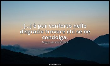 [...] è pur conforto nelle disgrazie trovare chi se ne condolga. (don Chisciotte — Miguel de Cervantes