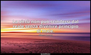 La virtù non può scindersi dal reale senza divenire principio di male. — Albert Camus