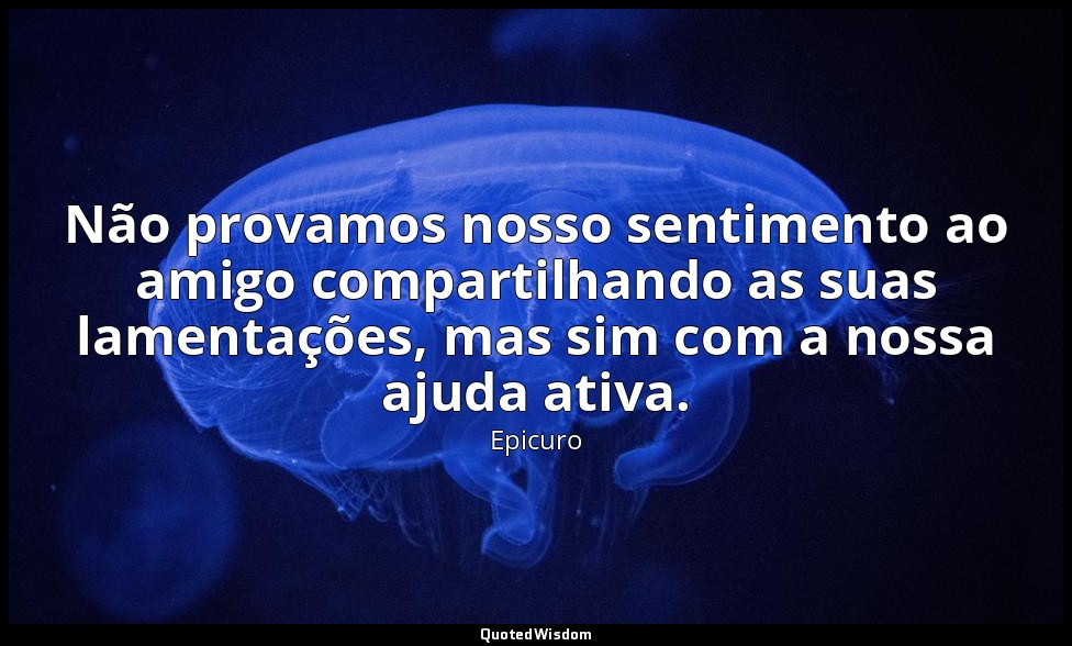 Não provamos nosso sentimento ao amigo compartilhando as suas lamentações, mas s — Epicuro