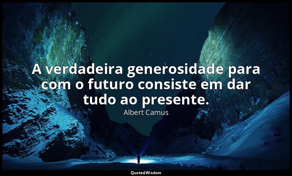 A verdadeira generosidade para com o futuro consiste em dar tudo ao presente. — Albert Camus