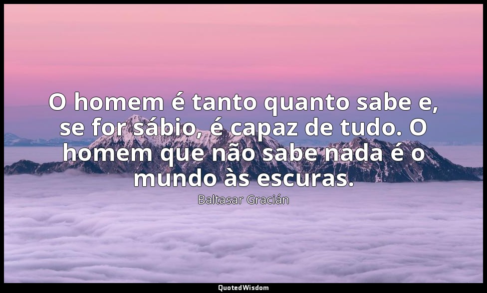 O homem é tanto quanto sabe e, se for sábio, é capaz de tudo. O homem que não sa — Baltasar Gracián