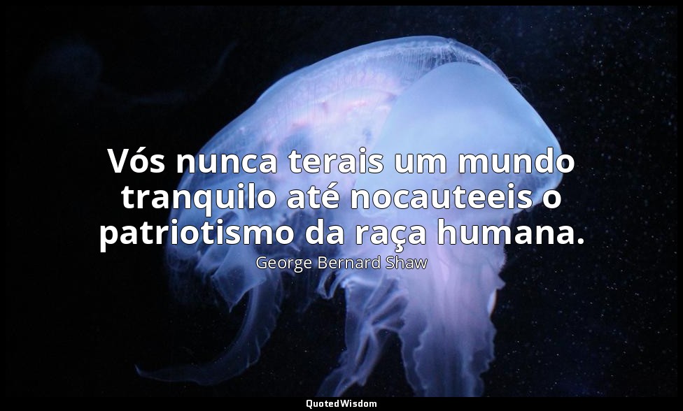 Vós nunca terais um mundo tranquilo até nocauteeis o patriotismo da raça humana. — George Bernard Shaw