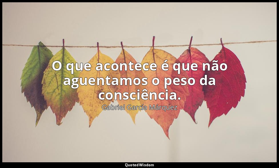 O que acontece é que não aguentamos o peso da consciência. — Gabriel García Márquez