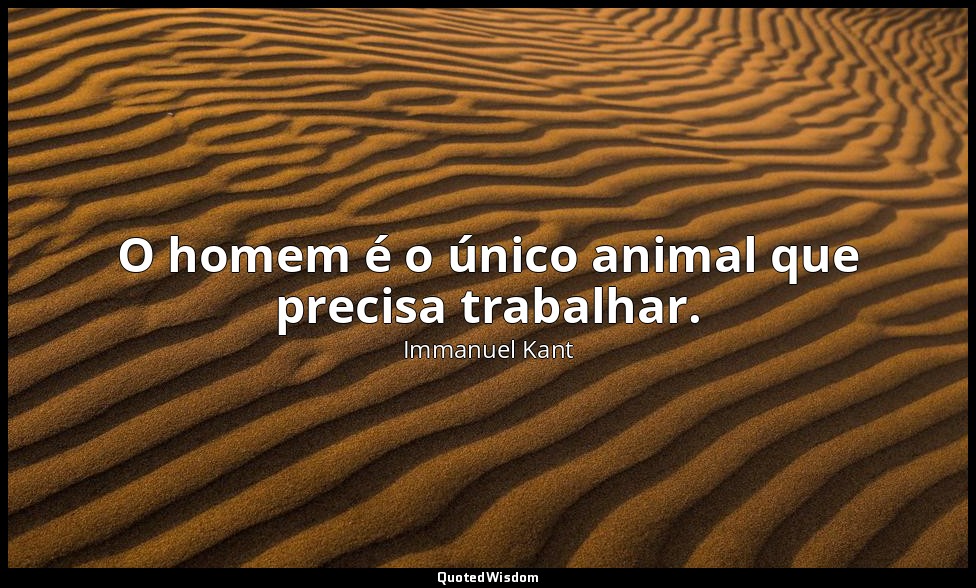 O homem é o único animal que precisa trabalhar. — Immanuel Kant