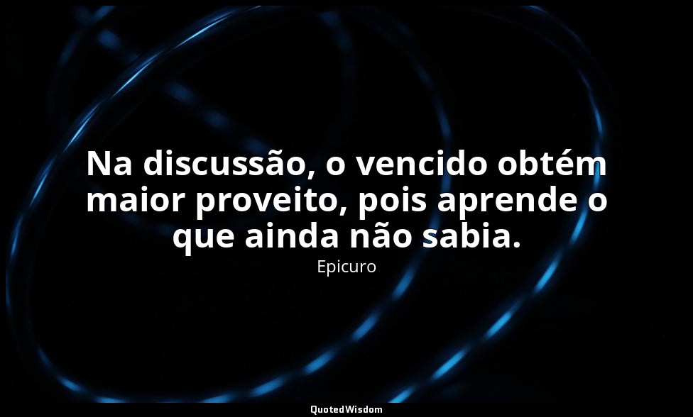 Na discussão, o vencido obtém maior proveito, pois aprende o que ainda não sabia — Epicuro