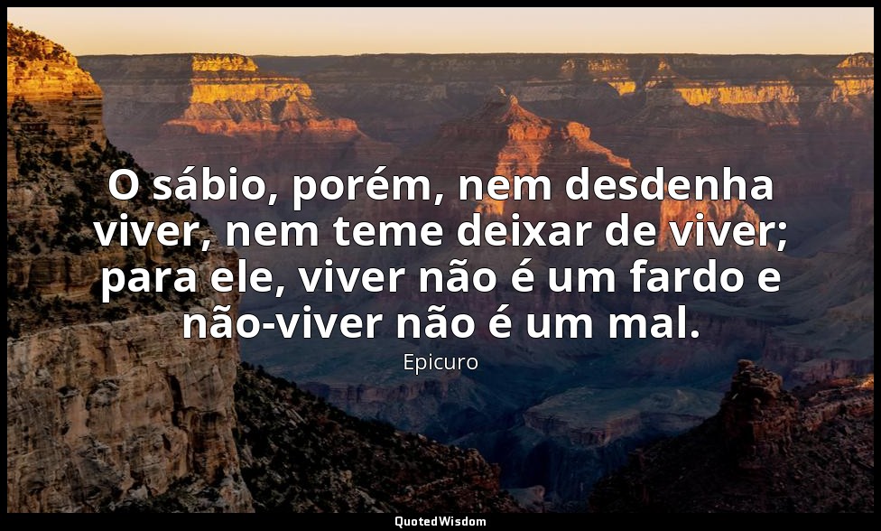 O sábio, porém, nem desdenha viver, nem teme deixar de viver; para ele, viver nã — Epicuro