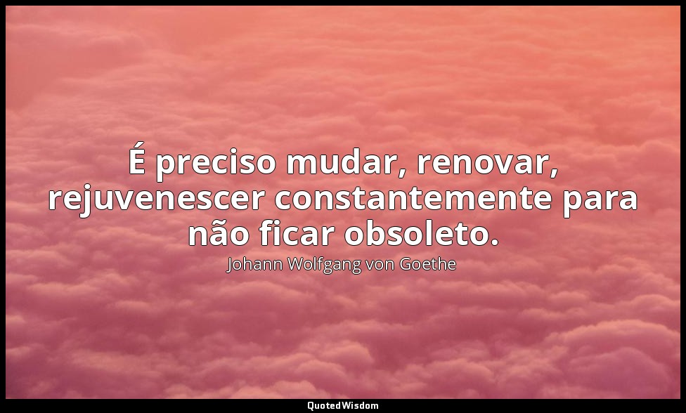 É preciso mudar, renovar, rejuvenescer constantemente para não ficar obsoleto. — Johann Wolfgang von Goethe