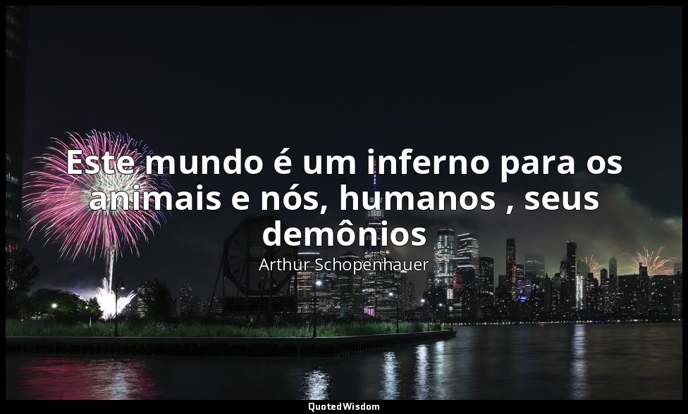 Este mundo é um inferno para os animais e nós, humanos , seus demônios — Arthur Schopenhauer