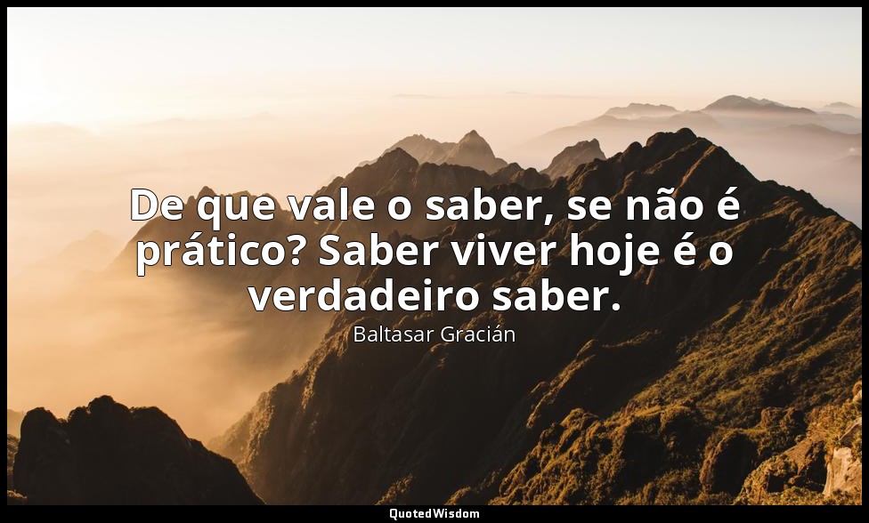 De que vale o saber, se não é prático? Saber viver hoje é o verdadeiro saber. — Baltasar Gracián