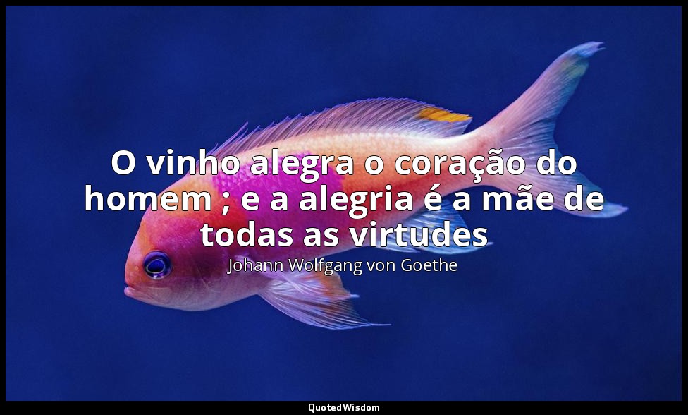 O vinho alegra o coração do homem ; e a alegria é a mãe de todas as virtudes — Johann Wolfgang von Goethe