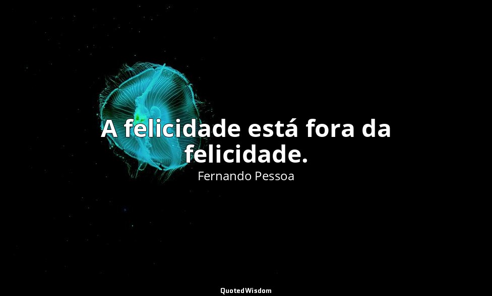 A felicidade está fora da felicidade. — Fernando Pessoa
