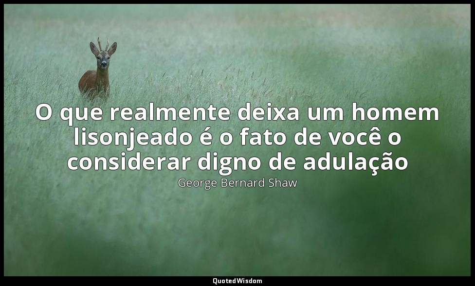 O que realmente deixa um homem lisonjeado é o fato de você o considerar digno de — George Bernard Shaw