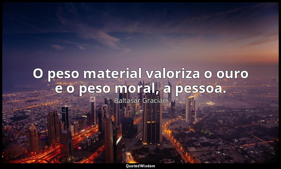 O peso material valoriza o ouro e o peso moral, a pessoa. — Baltasar Gracián