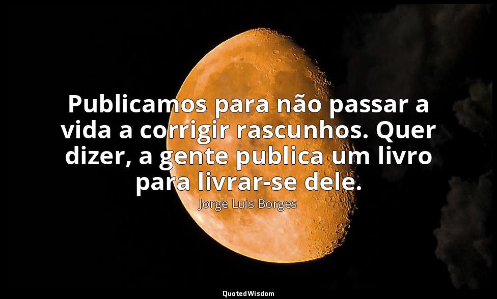 Publicamos para não passar a vida a corrigir rascunhos. Quer dizer, a gente publ — Jorge Luis Borges