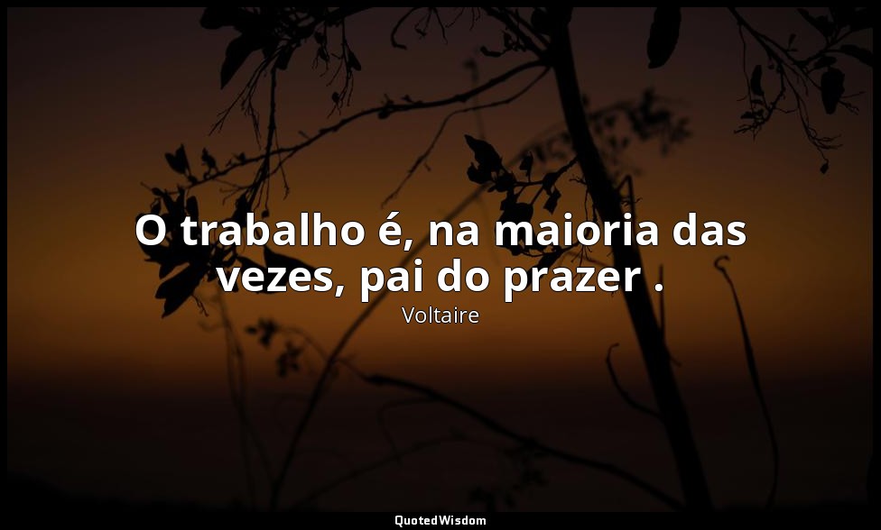 O trabalho é, na maioria das vezes, pai do prazer . — Voltaire