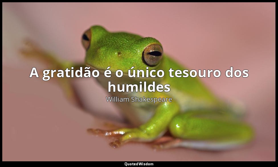 A gratidão é o único tesouro dos humildes — William Shakespeare