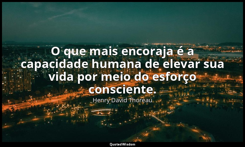 O que mais encoraja é a capacidade humana de elevar sua vida por meio do esforço — Henry David Thoreau