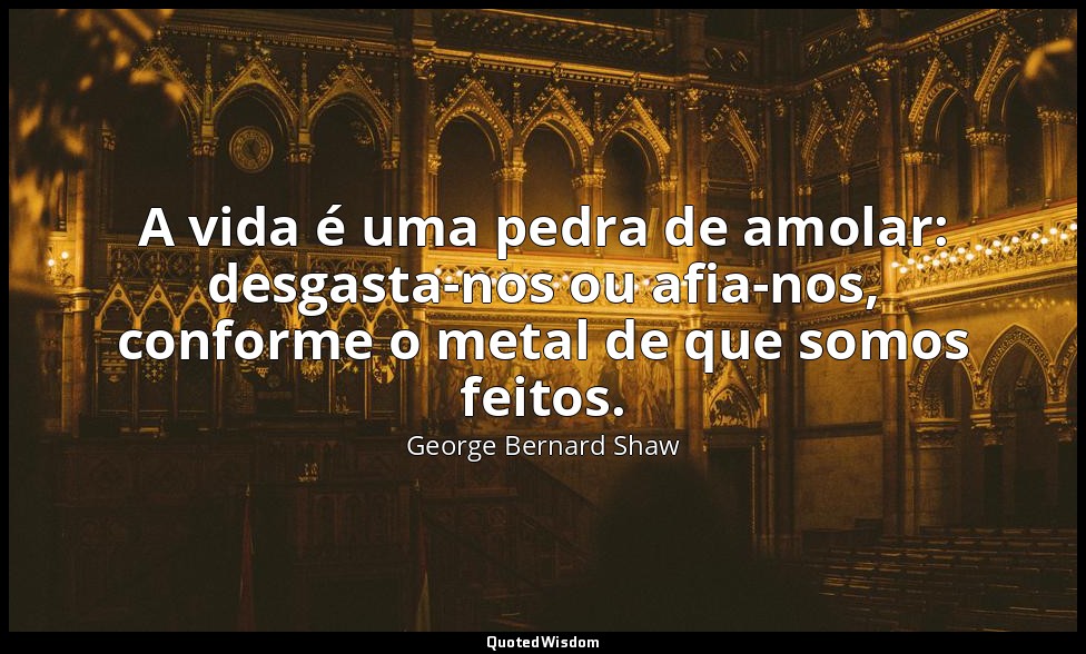 A vida é uma pedra de amolar: desgasta-nos ou afia-nos, conforme o metal de que  — George Bernard Shaw