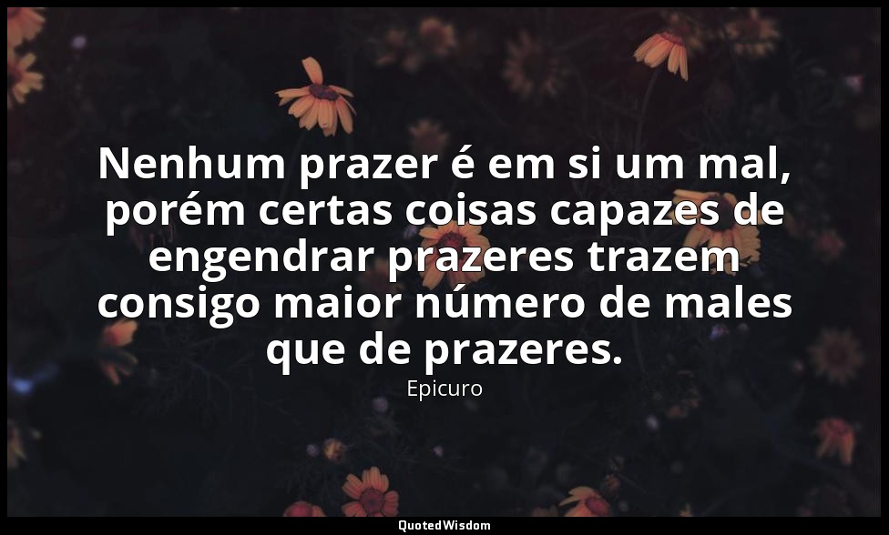 Nenhum prazer é em si um mal, porém certas coisas capazes de engendrar prazeres  — Epicuro