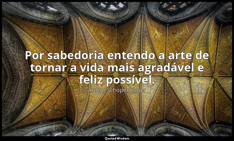 Por sabedoria entendo a arte de tornar a vida mais agradável e feliz possível. — Arthur Schopenhauer