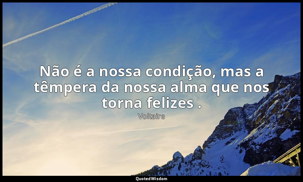 Não é a nossa condição, mas a têmpera da nossa alma que nos torna felizes . — Voltaire