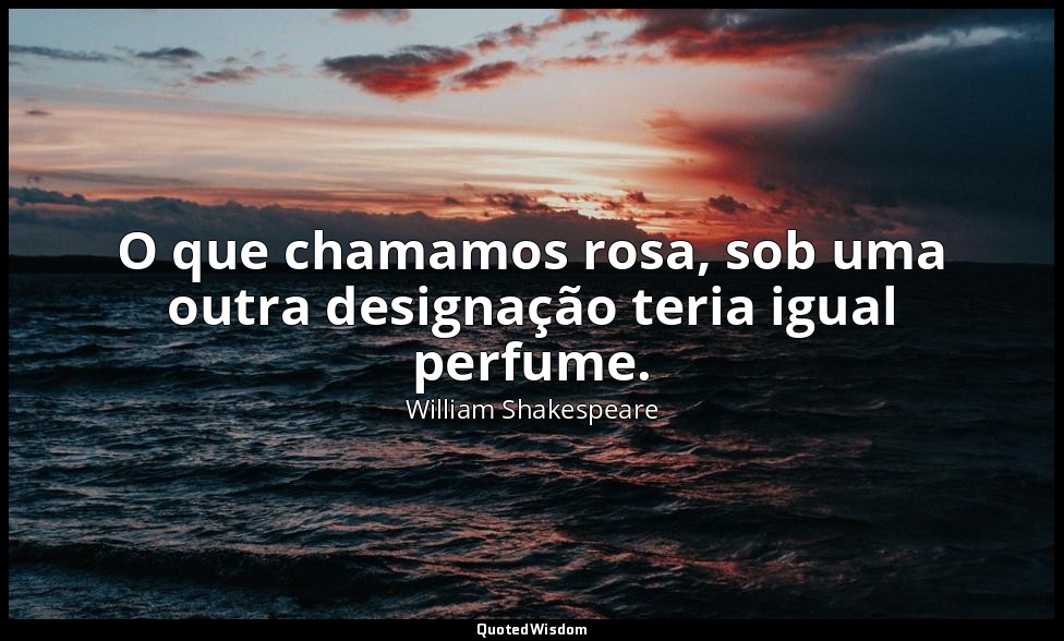 O que chamamos rosa, sob uma outra designação teria igual perfume. — William Shakespeare